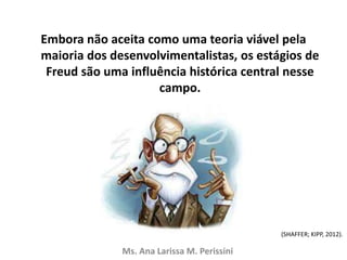 Embora não aceita como uma teoria viável pela
maioria dos desenvolvimentalistas, os estágios de
Freud são uma influência histórica central nesse
campo.
Ms. Ana Larissa M. Perissini
(SHAFFER; KIPP, 2012).
 