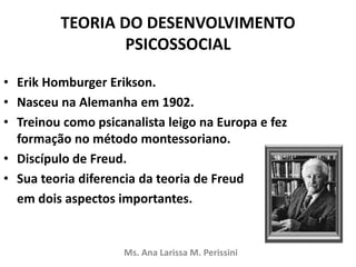 TEORIA DO DESENVOLVIMENTO
PSICOSSOCIAL
• Erik Homburger Erikson.
• Nasceu na Alemanha em 1902.
• Treinou como psicanalista leigo na Europa e fez
formação no método montessoriano.
• Discípulo de Freud.
• Sua teoria diferencia da teoria de Freud
em dois aspectos importantes.
Ms. Ana Larissa M. Perissini
 