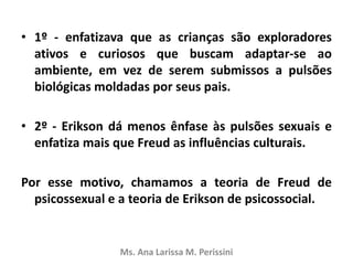 • 1º - enfatizava que as crianças são exploradores
ativos e curiosos que buscam adaptar-se ao
ambiente, em vez de serem submissos a pulsões
biológicas moldadas por seus pais.
• 2º - Erikson dá menos ênfase às pulsões sexuais e
enfatiza mais que Freud as influências culturais.
Por esse motivo, chamamos a teoria de Freud de
psicossexual e a teoria de Erikson de psicossocial.
Ms. Ana Larissa M. Perissini
 