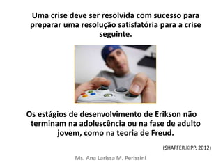 Uma crise deve ser resolvida com sucesso para
preparar uma resolução satisfatória para a crise
seguinte.
Os estágios de desenvolvimento de Erikson não
terminam na adolescência ou na fase de adulto
jovem, como na teoria de Freud.
Ms. Ana Larissa M. Perissini
(SHAFFER,KIPP, 2012)
 