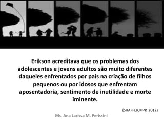 Erikson acreditava que os problemas dos
adolescentes e jovens adultos são muito diferentes
daqueles enfrentados por pais na criação de filhos
pequenos ou por idosos que enfrentam
aposentadoria, sentimento de inutilidade e morte
iminente.
Ms. Ana Larissa M. Perissini
(SHAFFER,KIPP, 2012)
 