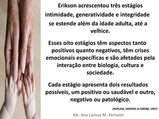 Erikson acrescentou três estágios
intimidade, generatividade e integridade
se estende além da idade adulta, até a
velhice.
Esses oito estágios têm aspectos tanto
positivos quanto negativos, têm crises
emocionais específicas e são afetados pela
interação entre biologia, cultura e
sociedade.
Cada estágio apresenta dois resultados
possíveis, um positivo ou saudável e outro,
negativo ou patológico.
(KAPLAN, SADOCK et GREBB, 1997)
Ms. Ana Larissa M. Perissini
 