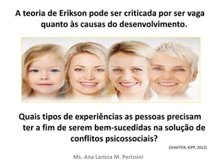 A teoria de Erikson pode ser criticada por ser vaga
quanto às causas do desenvolvimento.
Quais tipos de experiências as pessoas precisam
ter a fim de serem bem-sucedidas na solução de
conflitos psicossociais?
(SHAFFER; KIPP, 2012)
Ms. Ana Larissa M. Perissini
 