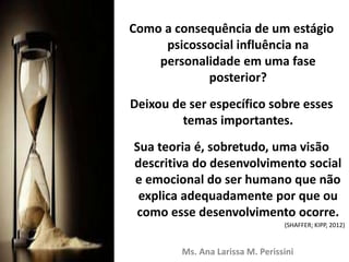 Como a consequência de um estágio
psicossocial influência na
personalidade em uma fase
posterior?
Deixou de ser específico sobre esses
temas importantes.
Sua teoria é, sobretudo, uma visão
descritiva do desenvolvimento social
e emocional do ser humano que não
explica adequadamente por que ou
como esse desenvolvimento ocorre.
Ms. Ana Larissa M. Perissini
(SHAFFER; KIPP, 2012)
 