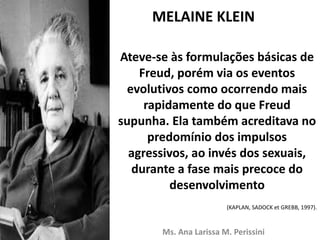 MELAINE KLEIN
Ateve-se às formulações básicas de
Freud, porém via os eventos
evolutivos como ocorrendo mais
rapidamente do que Freud
supunha. Ela também acreditava no
predomínio dos impulsos
agressivos, ao invés dos sexuais,
durante a fase mais precoce do
desenvolvimento
(KAPLAN, SADOCK et GREBB, 1997).
Ms. Ana Larissa M. Perissini
 