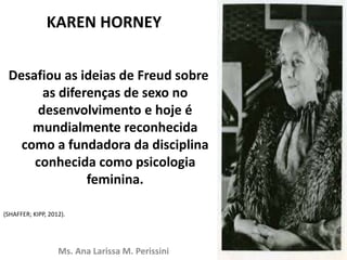 KAREN HORNEY
Desafiou as ideias de Freud sobre
as diferenças de sexo no
desenvolvimento e hoje é
mundialmente reconhecida
como a fundadora da disciplina
conhecida como psicologia
feminina.
(SHAFFER; KIPP, 2012).
Ms. Ana Larissa M. Perissini
 