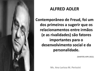 ALFRED ADLER
Contemporâneo de Freud, foi um
dos primeiros a sugerir que os
relacionamentos entre irmãos
(e as rivalidades) são fatores
importantes para o
desenvolvimento social e da
personalidade.
(SHAFFER; KIPP, 2012).
Ms. Ana Larissa M. Perissini
 