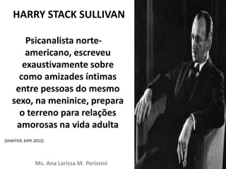 HARRY STACK SULLIVAN
Psicanalista norte-
americano, escreveu
exaustivamente sobre
como amizades íntimas
entre pessoas do mesmo
sexo, na meninice, prepara
o terreno para relações
amorosas na vida adulta
(SHAFFER; KIPP, 2012).
Ms. Ana Larissa M. Perissini
 