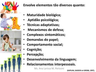 Envolve elementos tão diversos quanto:
• Maturidade biológica;
• Aptidão psicológica;
• Técnicas adaptativas;
• Mecanismos de defesa;
• Complexos sintomáticos;
• Demandas do papel;
• Comportamento social;
• Cognição;
• Percepção;
• Desenvolvimento da linguagem;
• Relacionamentos interpessoais.
(KAPLAN, SADOCK et GREBB, 1997).
Ms. Ana Larissa M. Perissini
 
