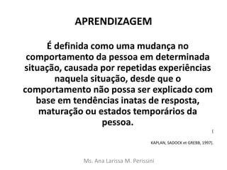 APRENDIZAGEM
É definida como uma mudança no
comportamento da pessoa em determinada
situação, causada por repetidas experiências
naquela situação, desde que o
comportamento não possa ser explicado com
base em tendências inatas de resposta,
maturação ou estados temporários da
pessoa.
(
KAPLAN, SADOCK et GREBB, 1997).
Ms. Ana Larissa M. Perissini
 