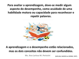 Para avaliar a aprendizagem, deve-se medir algum
aspecto do desempenho, como acuidade de uma
habilidade motora ou capacidade para reconhecer e
repetir palavras.
A aprendizagem e o desempenho estão relacionados,
mas os dois conceitos não devem ser confundidos.
Ms. Ana Larissa M. Perissini (KAPLAN, SADOCK et GREBB, 1997).
 