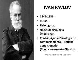 IVAN PAVLOV
• 1849-1936.
• Russo.
• Fisiologista.
• Nobel de fisiologia
(medicina).
• Contribuição à Psicologia do
comportamento – Reflexo
Condicionado
(Condicionamento Clássico).
Ms. Ana Larissa M. Perissini
 