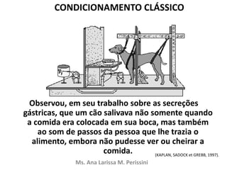 Observou, em seu trabalho sobre as secreções
gástricas, que um cão salivava não somente quando
a comida era colocada em sua boca, mas também
ao som de passos da pessoa que lhe trazia o
alimento, embora não pudesse ver ou cheirar a
comida.
Ms. Ana Larissa M. Perissini
(KAPLAN, SADOCK et GREBB, 1997).
CONDICIONAMENTO CLÁSSICO
 