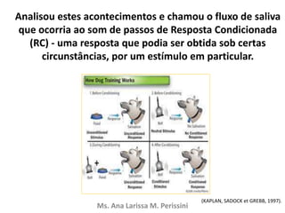 Analisou estes acontecimentos e chamou o fluxo de saliva
que ocorria ao som de passos de Resposta Condicionada
(RC) - uma resposta que podia ser obtida sob certas
circunstâncias, por um estímulo em particular.
Ms. Ana Larissa M. Perissini
(KAPLAN, SADOCK et GREBB, 1997).
 