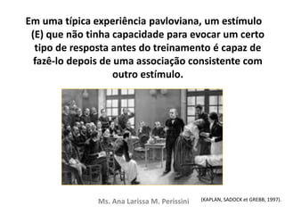 Em uma típica experiência pavloviana, um estímulo
(E) que não tinha capacidade para evocar um certo
tipo de resposta antes do treinamento é capaz de
fazê-lo depois de uma associação consistente com
outro estímulo.
Ms. Ana Larissa M. Perissini (KAPLAN, SADOCK et GREBB, 1997).
 
