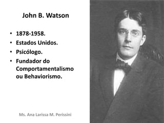 John B. Watson
Ms. Ana Larissa M. Perissini
• 1878-1958.
• Estados Unidos.
• Psicólogo.
• Fundador do
Comportamentalismo
ou Behaviorismo.
 