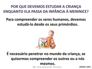 POR QUE DEVEMOS ESTUDAR A CRIANÇA
ENQUANTO ELA PASSA DA INFÂNCIA À MENINICE?
Para compreender os seres humanos, devemos
estudá-lo desde os seus primórdios.
É necessário penetrar no mundo da criança, se
quisermos compreender os outros ou a nós
mesmos.
(JERSILD, 1967).Ms. Ana Larissa M. Perissini
 