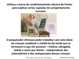 Utilizou a teoria de condicionamento clássico de Pavlov
para explicar certos aspectos do comportamento
humano.
O pesquisador afirmava poder trabalhar com uma dúzia
de crianças saudáveis e moldá-las de modo que se
tornassem o que ele quisesse – médico, advogado,
ladrão e assim por diante – independente dos
antecedentes e dos antepassados dessas crianças.
Ms. Ana Larissa M. Perissini (SHAFFER; KIPP, 2012).
 
