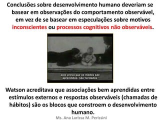 Conclusões sobre desenvolvimento humano deveriam se
basear em observações do comportamento observável,
em vez de se basear em especulações sobre motivos
inconscientes ou processos cognitivos não observáveis.
Watson acreditava que associações bem aprendidas entre
estímulos externos e respostas observáveis (chamadas de
hábitos) são os blocos que constroem o desenvolvimento
humano.
Ms. Ana Larissa M. Perissini
 