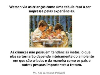 Watson via as crianças como uma tabula rasa a ser
impressa pelas experiências.
As crianças não possuem tendências inatas; o que
elas se tornarão depende inteiramente do ambiente
em que são criadas e da maneira como os pais e
outras pessoas importantes a tratam.
Ms. Ana Larissa M. Perissini
 