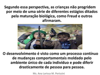 Segundo essa perspectiva, as crianças não progridem
por meio de uma série de diferentes estágios ditados
pela maturação biológica, como Freud e outros
afirmaram.
O desenvolvimento é visto como um processo contínuo
de mudanças comportamentais moldado pelo
ambiente único de cada indivíduo e pode diferir
drasticamente de pessoa para pessoa.
Ms. Ana Larissa M. Perissini
 
