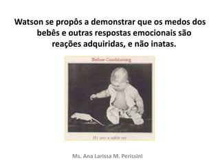 Watson se propôs a demonstrar que os medos dos
bebês e outras respostas emocionais são
reações adquiridas, e não inatas.
Ms. Ana Larissa M. Perissini
 