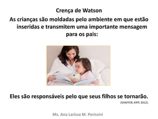 Crença de Watson
As crianças são moldadas pelo ambiente em que estão
inseridas e transmitem uma importante mensagem
para os pais:
Eles são responsáveis pelo que seus filhos se tornarão.
(SHAFFER; KIPP, 2012).
Ms. Ana Larissa M. Perissini
 