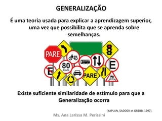 GENERALIZAÇÃO
É uma teoria usada para explicar a aprendizagem superior,
uma vez que possibilita que se aprenda sobre
semelhanças.
Existe suficiente similaridade de estímulo para que a
Generalização ocorra
(KAPLAN, SADOCK et GREBB, 1997).
Ms. Ana Larissa M. Perissini
 