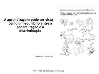 A aprendizagem pode ser vista
como um equilíbrio entre a
generalização e a
discriminação
(KAPLAN, SADOCK et GREBB, 1997).
Ms. Ana Larissa M. Perissini
 