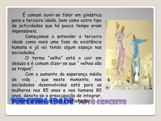 Terceira idade   novo conceitoÉ comum ouvir-se falar em ginástica para a terceira idade, bem como outro tipo de actividades que há pouco tempo eram impensáveis.          Começamos a entender a terceira idade como mais uma fase da existência humana e já vai tendo algum espaço nas sociedades.         O termo “velho” está a cair em desuso e é comum dizer-se que “ velhos são os trapos”.         Com o aumento da esperança média de vida , que neste momento, nas sociedades desenvolvidas está para as mulheres nos 85 anos e nos homens 80 anos, denota-se a preocupação de integrar, de dar qualidade de vida e satisfação.