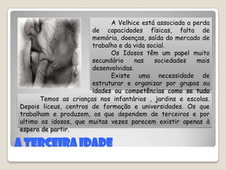 A terceira Idade          A Velhice está associada a perda de capacidades físicas, falta de memória, doenças, saída do mercado de trabalho e da vida social.           Os Idosos têm um papel muito secundário nas sociedades mais desenvolvidas.         Existe uma necessidade de estruturar e organizar por grupos ou idades ou competências como se tudo ficasse mais arrumado. Temos as crianças nos infantários , jardins e escolas. Depois liceus, centros de formação e universidades. Os que trabalham e produzem, os que dependem de terceiros e por ultimo os idosos, que muitas vezes parecem existir apenas à espera de partir.  