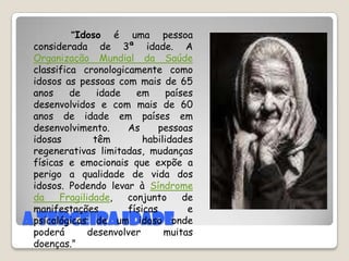 A terceira idade          “Idoso é uma pessoa considerada de 3ª idade. A Organização Mundial da Saúde classifica cronologicamente como idosos as pessoas com mais de 65 anos de idade em países desenvolvidos e com mais de 60 anos de idade em países em desenvolvimento.As pessoas idosas têm habilidades regenerativas limitadas, mudanças físicas e emocionais que expõe a perigo a qualidade de vida dos idosos. Podendo levar à Síndrome da Fragilidade, conjunto de manifestações físicas e psicológicas de um idoso onde poderá desenvolver muitas doenças.”                                                  Diciopédia