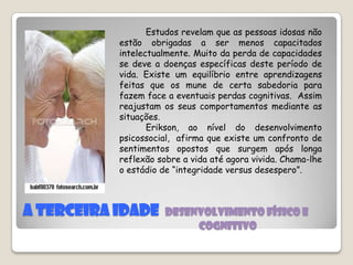 A terceira idade  Desenvolvimento físico e                                                                                     Cognitivo          Estudos revelam que as pessoas idosas não estão obrigadas a ser menos capacitados intelectualmente. Muito da perda de capacidades se deve a doenças específicas deste período de vida. Existe um equilíbrio entre aprendizagens feitas que os mune de certa sabedoria para fazem face a eventuais perdas cognitivas.  Assim reajustam os seus comportamentos mediante as situações.         Erikson, ao nível do desenvolvimento psicossocial,  afirma que existe um confronto de sentimentos opostos que surgem após longa reflexão sobre a vida até agora vivida. Chama-lhe o estádio de “integridade versus desespero”.