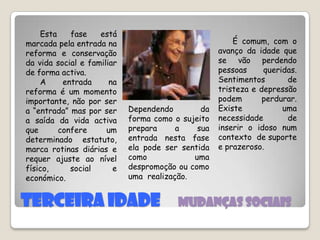 Terceira Idade     Mudanças sociais     É comum, com o avanço da idade que se vão perdendo pessoas queridas. Sentimentos de tristeza e depressão podem perdurar. Existe uma necessidade de inserir o idoso num contexto  de suporte e prazeroso.      Esta fase está marcada pela entrada na reforma e conservação da vida social e familiar de forma activa.      A entrada na reforma é um momento importante, não por ser a “entrada” mas por ser a saída da vida activa que confere um determinado estatuto, marca rotinas diárias e requer ajuste ao nível físico, social e económico. Dependendo da forma como o sujeito prepara a sua entrada nesta fase ela pode ser sentida como uma despromoção ou como uma  realização. 