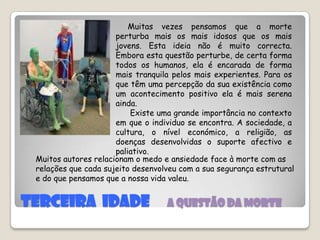 TERCEIRA  IDADE  a QUESTÃO DA MORTE     Muitas vezes pensamos que a morte perturba mais os mais idosos que os mais jovens. Esta ideia não é muito correcta. Embora esta questão perturbe, de certa forma todos os humanos, ela é encarada de forma mais tranquila pelos mais experientes. Para os que têm uma percepção da sua existência como um acontecimento positivo ela é mais serena ainda.       Existe uma grande importância no contexto em que o individuo se encontra. A sociedade, a cultura, o nível económico, a religião, as doenças desenvolvidas o suporte afectivo e paliativo.Muitos autores relacionam o medo e ansiedade face à morte com as relações que cada sujeito desenvolveu com a sua segurança estrutural e do que pensamos que a nossa vida valeu.