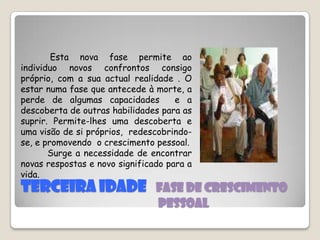 TERCEIRA IDADE   fase de crescimento                                                       Pessoal           Esta nova fase permite ao individuo novos confrontos consigo próprio, com a sua actual realidade . O estar numa fase que antecede à morte, a perde de algumas capacidades  e a descoberta de outras habilidades para as suprir. Permite-lhes uma descoberta e uma visão de si próprios,  redescobrindo-se, e promovendo  o crescimento pessoal.           Surge a necessidade de encontrar novas respostas e novo significado para a vida.