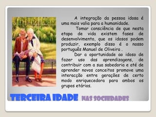 TERCEIRA IDADE  Nas sociedades          A integração da pessoa idosa é uma mais valia para a humanidade.           Tomar consciência de que nesta etapa de vida existem fases de desenvolvimento, que os idosos podem produzir, exemplo disso é o nosso português Manuel de Oliveira .         Dar a oportunidade ao idoso de fazer uso das aprendizagens, de contribuir com a sua sabedoria e até de aprender novos conceitos promove uma interacção entre gerações de certo modo enriquecedora para ambos os grupos etários.