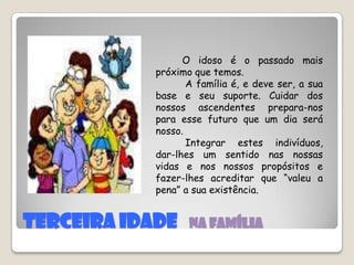 TERCEIRA IDADE   Na famíliaO idoso é o passado mais próximo que temos.          A família é, e deve ser, a sua base e seu suporte. Cuidar dos nossos ascendentes prepara-nos para esse futuro que um dia será nosso.          Integrar estes indivíduos, dar-lhes um sentido nas nossas vidas e nos nossos propósitos e fazer-lhes acreditar que “valeu a pena” a sua existência.