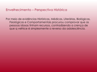 Envelhecimento – Perspectiva Histórica   Por meio de evidências Históricas, Médicas, Literárias, Biológicas, Fisiológicas e Comportamentais procurou comprovar que as pessoas idosas tinham recursos, contradizendo a crença de que q velhice é simplesmente o reverso da adolescência. 