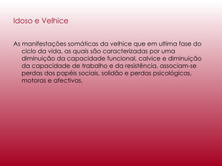 Idoso e Velhice As manifestações somáticas da velhice que em ultima fase do ciclo da vida, as quais são caracterizadas por uma diminuição da capacidade funcional, calvice e diminuição da capacidade de trabalho e da resistência, associam-se perdas dos papéis sociais, solidão e perdas psicológicas, motoras e afectivas. 