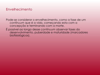 Envelhecimento Pode-se considerar o envelhecimento, como a fase de um  contínuum  que é a vida, começando esta com a concepção e terminando com a morte. É possível ao longo desse  contínuum  observar fases do desenvolvimento, puberdade e maturidade (marcadores biofisiológicos).  