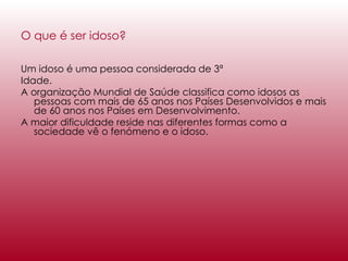 O que é ser idoso?   Um idoso é uma pessoa considerada de 3ª  Idade. A organização Mundial de Saúde classifica como idosos as pessoas com mais de 65 anos nos Países Desenvolvidos e mais de 60 anos nos Países em Desenvolvimento. A maior dificuldade reside nas diferentes formas como a sociedade vê o fenómeno e o idoso. 