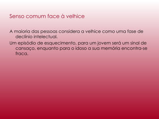Senso comum face à velhice   A maioria das pessoas considera a velhice como uma fase de declínio intelectual.  Um episódio de esquecimento, para um jovem será um sinal de cansaço, enquanto para o idoso a sua memória encontra-se fraca.  