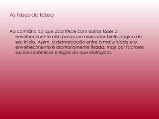 As fases do Idoso Ao contrário do que acontece com outras fases o envelhecimento não possui um marcador biofisiológico do seu inicio. Assim, a demarcação entre a maturidade e o envelhecimento é arbitrariamente fixada, mais por factores socioeconómicos e legais do que biológicos. 