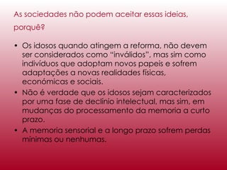 As sociedades não podem aceitar essas ideias, porquê?   Os idosos quando atingem a reforma, não devem ser considerados como “inválidos”, mas sim como indivíduos que adoptam novos papeis e sofrem adaptações a novas realidades físicas, económicas e sociais. Não é verdade que os idosos sejam caracterizados por uma fase de declínio intelectual, mas sim, em mudanças do processamento da memoria a curto prazo. A memoria sensorial e a longo prazo sofrem perdas mínimas ou nenhumas. 
