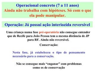 Operacional concreto (7 a 11 anos) Ainda não trabalha com hipóteses. Só com o que ela pode manipular. Conservação: Nesta fase, já estabeleceu o tipo de pensamento necessário para a conservação. Não se consegue mais “enganar” com problemas como os de conservação Operação: Já possui ação interiozida reversível Uma criança numa fase  pré-operatória  não consegue entender que de Recife para João Pessoa tem a mesma distância de JP para RF. Ainda não reversível. 