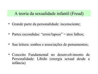 A teoria da sexualidade infantil (Freud) Grande parte da personalidade: inconsciente; Partes escondidas: “erros/lapsos” = atos falhos; Sua leitura: sonhos e associações de pensamentos; Conceito Fundamental no desenvolvimento de Personalidade: Libido (energia sexual desde a infância) 