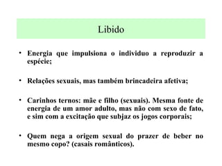 Libido Energia que impulsiona o individuo a reproduzir a espécie; Relações sexuais, mas também brincadeira afetiva; Carinhos ternos: mãe e filho (sexuais). Mesma fonte de energia de um amor adulto, mas não com sexo de fato, e sim com a excitação que subjaz os jogos corporais; Quem nega a origem sexual do prazer de beber no mesmo copo? (casais românticos). 