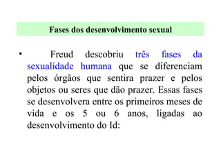 Freud descobriu  três fases da sexualidade humana  que se diferenciam pelos órgãos que sentira prazer e pelos objetos ou seres que dão prazer. Essas fases se desenvolvera entre os primeiros meses de vida e os 5 ou 6 anos, ligadas ao desenvolvimento do Id:  Fases dos desenvolvimento sexual 