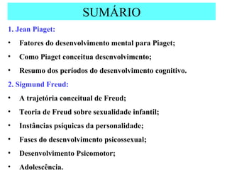 SUMÁRIO 1. Jean Piaget: Fatores do desenvolvimento mental para Piaget; Como Piaget conceitua desenvolvimento; Resumo dos períodos do desenvolvimento cognitivo. 2. Sigmund Freud: A trajetória conceitual de Freud; Teoria de Freud sobre sexualidade infantil; Instâncias psíquicas da personalidade; Fases do desenvolvimento psicossexual; Desenvolvimento Psicomotor; Adolescência. 